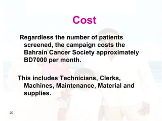 Cost Regardless the number of patients screened, the campaign costs the Bahrain Cancer Society approximately BD7000 per mo...