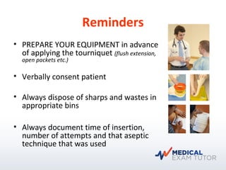 Reminders
• PREPARE YOUR EQUIPMENT in advance
of applying the tourniquet (flush extension,
open packets etc.)
• Verbally consent patient
• Always dispose of sharps and wastes in
appropriate bins
• Always document time of insertion,
number of attempts and that aseptic
technique that was used
 