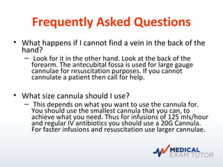 Frequently Asked Questions
• What happens if I cannot find a vein in the back of the
hand?
– Look for it in the other hand. Look at the back of the
forearm. The antecubital fossa is used for large gauge
cannulae for resuscitation purposes. If you cannot
cannulate a patient then call for help.
• What size cannula should I use?
– This depends on what you want to use the cannula for.
You should use the smallest cannula that you can, to
achieve what you need. Thus for infusions of 125 mls/hour
and regular IV antibiotics you should use a 20G Cannula.
For faster infusions and resuscitation use larger cannulae.
 