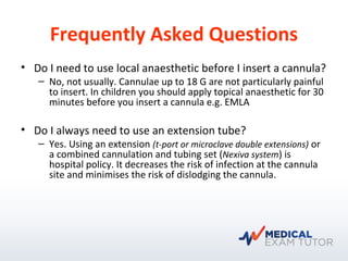 Frequently Asked Questions
• Do I need to use local anaesthetic before I insert a cannula?
– No, not usually. Cannulae up to 18 G are not particularly painful
to insert. In children you should apply topical anaesthetic for 30
minutes before you insert a cannula e.g. EMLA
• Do I always need to use an extension tube?
– Yes. Using an extension (t-port or microclave double extensions) or
a combined cannulation and tubing set (Nexiva system) is
hospital policy. It decreases the risk of infection at the cannula
site and minimises the risk of dislodging the cannula.
 