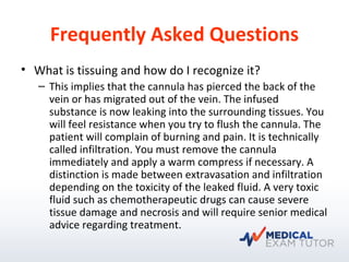 Frequently Asked Questions
• What is tissuing and how do I recognize it?
– This implies that the cannula has pierced the back of the
vein or has migrated out of the vein. The infused
substance is now leaking into the surrounding tissues. You
will feel resistance when you try to flush the cannula. The
patient will complain of burning and pain. It is technically
called infiltration. You must remove the cannula
immediately and apply a warm compress if necessary. A
distinction is made between extravasation and infiltration
depending on the toxicity of the leaked fluid. A very toxic
fluid such as chemotherapeutic drugs can cause severe
tissue damage and necrosis and will require senior medical
advice regarding treatment.
 
