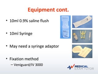 Equipment cont.
• 10ml 0.9% saline flush
• 10ml Syringe
• May need a syringe adaptor
• Fixation method
– Veniguard/IV 3000
 