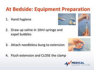 At Bedside: Equipment Preparation
1. Hand hygiene
2. Draw up saline in 10ml syringe and
expel bubbles
3. Attach needleless bung to extension
4. Flush extension and CLOSE the clamp
 