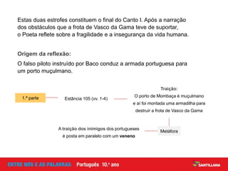 Estas duas estrofes constituem o final do Canto I. Após a narração
dos obstáculos que a frota de Vasco da Gama teve de suportar,
o Poeta reflete sobre a fragilidade e a insegurança da vida humana.
1.ª parte
Traição:
O porto de Mombaça é muçulmano
e aí foi montada uma armadilha para
destruir a frota de Vasco da Gama
Estância 105 (vv. 1-4)
Origem da reflexão:
O falso piloto instruído por Baco conduz a armada portuguesa para
um porto muçulmano.
Metáfora
A traição dos inimigos dos portugueses
é posta em paralelo com um veneno
 