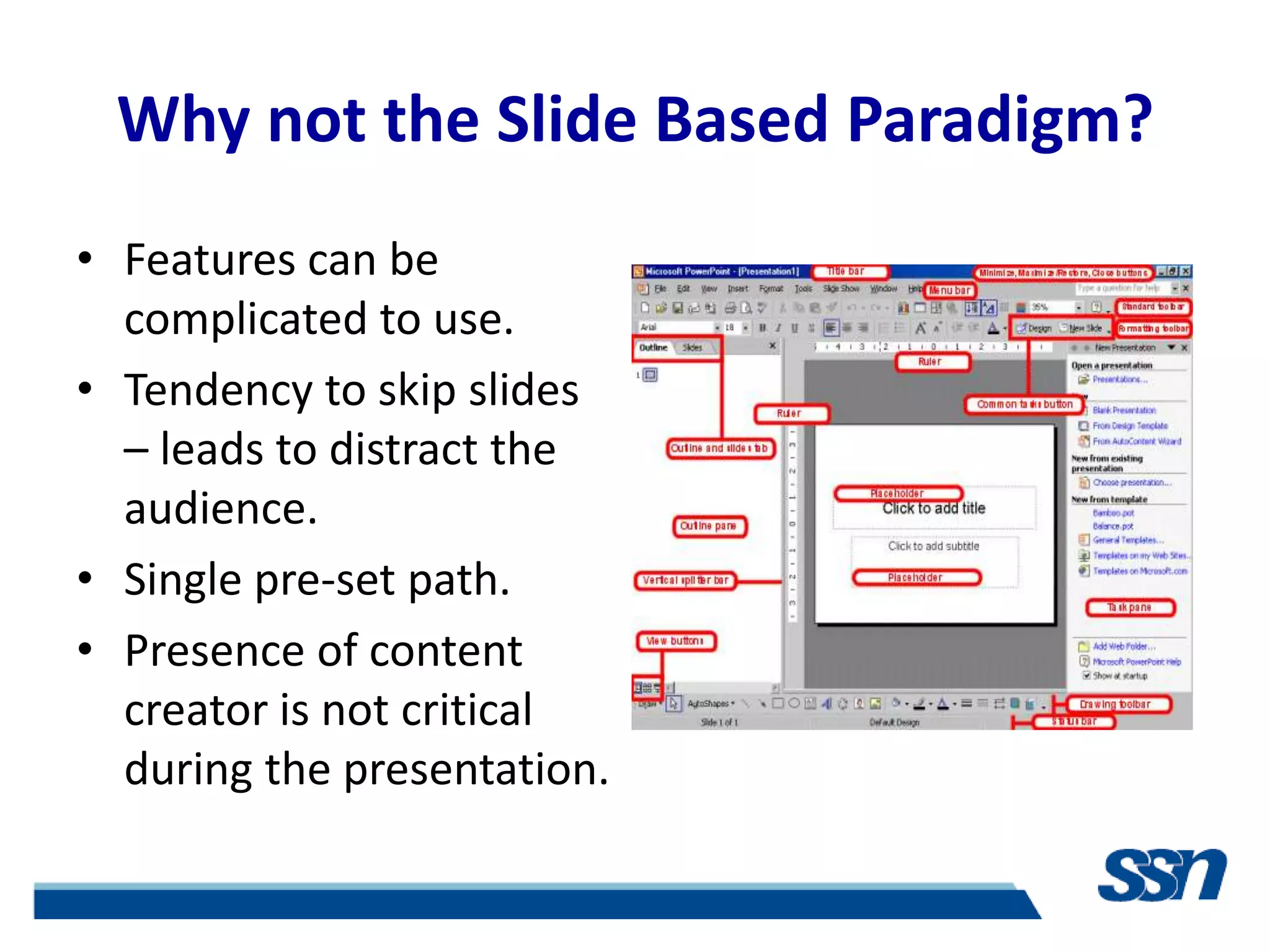 Why not the Slide Based Paradigm?
• Features can be
  complicated to use.
• Tendency to skip slides
  – leads to distract the
  audience.
• Single pre-set path.
• Presence of content
  creator is not critical
  during the presentation.
 