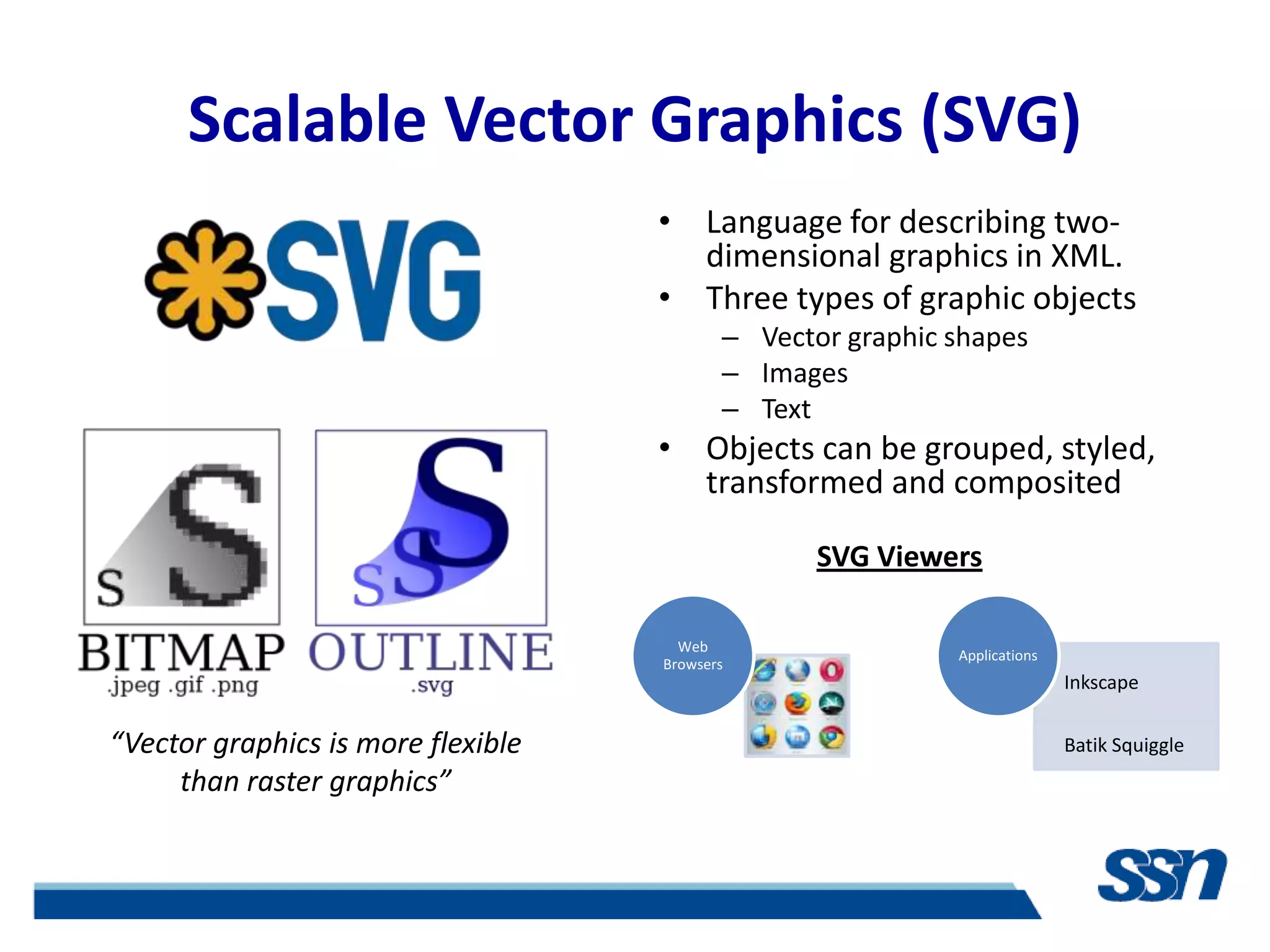 Scalable Vector Graphics (SVG)
                                    • Language for describing two-
                                      dimensional graphics in XML.
                                    • Three types of graphic objects
                                           – Vector graphic shapes
                                           – Images
                                           – Text
                                    • Objects can be grouped, styled,
                                      transformed and composited

                                                  SVG Viewers

                                      Web
                                                            Applications
                                    Browsers
                                                                           Inkscape


“Vector graphics is more flexible                                          Batik Squiggle
     than raster graphics”
 