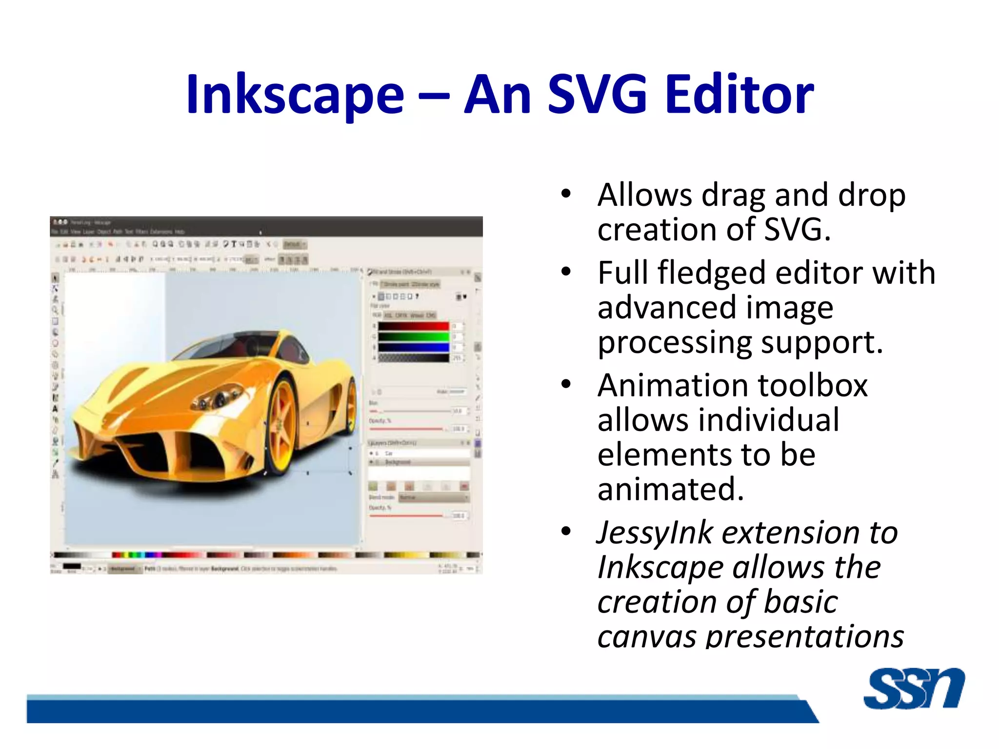 Inkscape – An SVG Editor
              • Allows drag and drop
                creation of SVG.
              • Full fledged editor with
                advanced image
                processing support.
              • Animation toolbox
                allows individual
                elements to be
                animated.
              • JessyInk extension to
                Inkscape allows the
                creation of basic
                canvas presentations
 