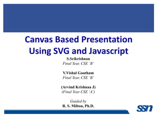 Canvas Based Presentation
 Using SVG and Javascript
          S.Srikrishnan
        Final Year, CSE ‘B’

        V.Vishal Gautham
        Final Year, CSE ‘B’

        (Arvind Krishnaa J)
        (Final Year CSE ‘A’)

             Guided by
        R. S. Milton, Ph.D.
 