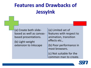 Features and Drawbacks of
         JessyInk


(a) Create both slide-   (a) Limited set of
based as well as canvas- features with respect to
based presentations.     animation, transition
(b) Light-weight         effects etc.,
extension to Inkscape    (b) Poor performance in
                         most browsers.
                         (c) Not suitable for the
                         common man to create.
 