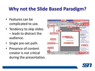 Why not the Slide Based Paradigm?
• Features can be
  complicated to use.
• Tendency to skip slides
  – leads to distract the
  audience.
• Single pre-set path.
• Presence of content
  creator is not critical
  during the presentation.
 
