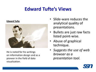 Edward Tufte’s Views

Edward Tufte
                                 • Slide-ware reduces the
                                   analytical quality of
                                   presentations.
                                 • Bullets are just raw facts
                                   listed point-wise.
                                 • Abuse of graphical
                                   technique.
He is noted for his writings
                                 • Suggests the use of web
on information design and as a     browser as a
pioneer in the field of data       presentation tool.
visualization.
 