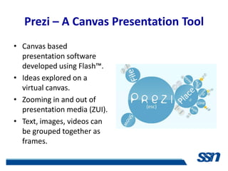 Prezi – A Canvas Presentation Tool
• Canvas based
  presentation software
  developed using Flash™.
• Ideas explored on a
  virtual canvas.
• Zooming in and out of
  presentation media (ZUI).
• Text, images, videos can
  be grouped together as
  frames.
 