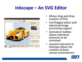 Inkscape – An SVG Editor
              • Allows drag and drop
                creation of SVG.
              • Full fledged editor with
                advanced image
                processing support.
              • Animation toolbox
                allows individual
                elements to be
                animated.
              • JessyInk extension to
                Inkscape allows the
                creation of basic
                canvas presentations
 