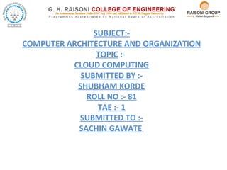 SUBJECT:-
COMPUTER ARCHITECTURE AND ORGANIZATION
TOPIC :-
CLOUD COMPUTING
SUBMITTED BY :-
SHUBHAM KORDE
ROLL NO :- 81
TAE :- 1
SUBMITTED TO :-
SACHIN GAWATE
 