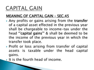 MEANING OF CAPITAL GAIN – SEC.45
 Any profits or gains arising from the transfer
of a capital asset effected in the previous year
shall be chargeable to income-tax under the
head ‘’capital gains’’ & shall be deemed to be
the income of the previous year in which the
transfer took place.
 Profit or loss arising from transfer of capital
assets is taxable under the head capital
gains.
 It is the fourth head of income.
 