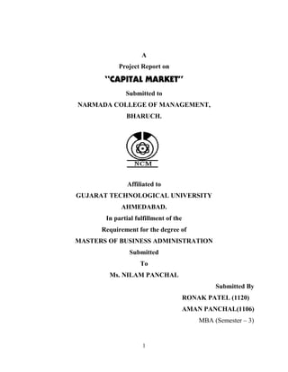 A
           Project Report on

       “CAPITAL MARKET”
              Submitted to
NARMADA COLLEGE OF MANAGEMENT,
              BHARUCH.




               Affiliated to
GUJARAT TECHNOLOGICAL UNIVERSITY
            AHMEDABAD.
       In partial fulfillment of the
      Requirement for the degree of
MASTERS OF BUSINESS ADMINISTRATION
               Submitted
                    To
        Ms. NILAM PANCHAL
                                                Submitted By
                                       RONAK PATEL (1120)
                                       AMAN PANCHAL(1106)
                                           MBA (Semester – 3)


                    1
 