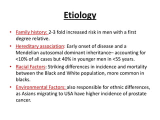 Etiology
• Family history: 2-3 fold increased risk in men with a first
degree relative.
• Hereditary association: Early onset of disease and a
Mendelian autosomal dominant inheritance– accounting for
<10% of all cases but 40% in younger men in <55 years.
• Racial Factors: Striking differences in incidence and mortality
between the Black and White population, more common in
blacks.
• Environmental Factors: also responsible for ethnic differences,
as Asians migrating to USA have higher incidence of prostate
cancer.
 
