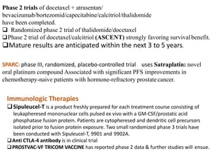 Phase 2 trials of docetaxel + atrasentan/
bevacizumab/bortezomid/capecitabine/calcitriol/thalidomide
have been completed.
 Randomized phase 2 trial of thalidomide/docetaxel
Phase 2 trial of docetaxel/calcitriol (ASCENT) strongly favoring survivalbenefit.
Mature results are anticipated within the next 3 to 5 years.
SPARC: phase III, randomized, placebo-controlled trial uses Satraplatin: novel
oral platinum compound Associated with significant PFS improvements in
chemotherapy-naive patients with hormone-refractory prostate cancer.
Immunologic Therapies
Sipuleucel-T is a product freshly prepared for each treatment course consisting of
leukapheresed mononuclear cells pulsed ex vivo with a GM-CSF/prostatic acid
phosphatase fusion protein. Patients are cytopheresed and dendritic cell precursors
isolated prior to fusion protein exposure. Two small randomized phase 3 trials have
been conducted with Sipuleucel-T, 9901 and 9902A.
Anti CTLA-4 antibody is in clinical trial
PROSTVAC-VF TRICOM VACCINE has reported phase 2 data & further studies will ensue.
 