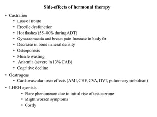 Side-effects of hormonal therapy
• Castration
• Loss of libido
• Erectile dysfunction
• Hot flashes (55–80% duringADT)
• Gynaecomastia and breast pain Increase in body fat
• Decrease in bone mineral density
• Osteoporosis
• Muscle wasting
• Anaemia (severe in 13% CAB)
• Cognitive decline
• Oestrogens
• Cardiovascular toxic effects (AMI, CHF, CVA, DVT, pulmonary embolism)
• LHRH agonists
• Flare phenomenon due to initial rise of testosterone
• Might worsen symptoms
• Costly
 