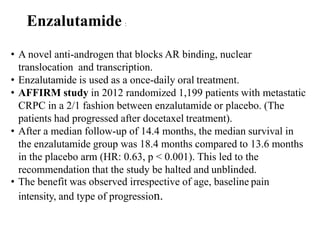 Enzalutamide :
• A novel anti-androgen that blocks AR binding, nuclear
translocation and transcription.
• Enzalutamide is used as a once-daily oral treatment.
• AFFIRM study in 2012 randomized 1,199 patients with metastatic
CRPC in a 2/1 fashion between enzalutamide or placebo. (The
patients had progressed after docetaxel treatment).
• After a median follow-up of 14.4 months, the median survival in
the enzalutamide group was 18.4 months compared to 13.6 months
in the placebo arm (HR: 0.63, p < 0.001). This led to the
recommendation that the study be halted and unblinded.
• The benefit was observed irrespective of age, baseline pain
intensity, and type of progression.
 