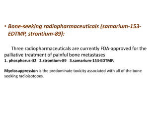• Bone-seeking radiopharmaceuticals (samarium-153-
EDTMP, strontium-89):
Three radiopharmaceuticals are currently FDA-approved for the
palliative treatment of painful bone metastases
1. phosphorus-32 2.strontium-89 3.samarium-153-EDTMP.
Myelosuppression is the predominate toxicity associated with all of the bone
seeking radioisotopes.
 