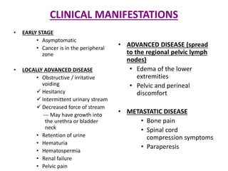 CLINICAL MANIFESTATIONS
• EARLY STAGE
• Asymptomatic
• Cancer is in the peripheral
zone
• LOCALLY ADVANCED DISEASE
• Obstructive / irritative
voiding
 Hesitancy
 Intermittent urinary stream
 Decreased force of stream
--- May have growth into
the urethra or bladder
neck
• Retention of urine
• Hematuria
• Hematospermia
• Renal failure
• Pelvic pain
• ADVANCED DISEASE (spread
to the regional pelvic lymph
nodes)
• Edema of the lower
extremities
• Pelvic and perineal
discomfort
• METASTATIC DISEASE
• Bone pain
• Spinal cord
compression symptoms
• Paraperesis
 