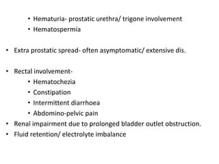 • Hematuria- prostatic urethra/ trigone involvement
• Hematospermia
• Extra prostatic spread- often asymptomatic/ extensive dis.
• Rectal involvement-
• Hematochezia
• Constipation
• Intermittent diarrhoea
• Abdomino-pelvic pain
• Renal impairment due to prolonged bladder outlet obstruction.
• Fluid retention/ electrolyte imbalance
 
