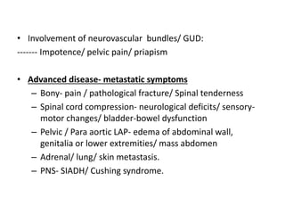 • Involvement of neurovascular bundles/ GUD:
------- Impotence/ pelvic pain/ priapism
• Advanced disease- metastatic symptoms
– Bony- pain / pathological fracture/ Spinal tenderness
– Spinal cord compression- neurological deficits/ sensory-
motor changes/ bladder-bowel dysfunction
– Pelvic / Para aortic LAP- edema of abdominal wall,
genitalia or lower extremities/ mass abdomen
– Adrenal/ lung/ skin metastasis.
– PNS- SIADH/ Cushing syndrome.
 