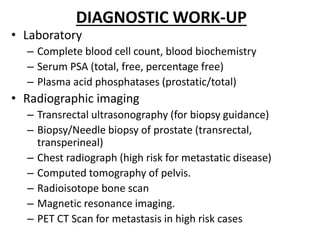 DIAGNOSTIC WORK-UP
• Laboratory
– Complete blood cell count, blood biochemistry
– Serum PSA (total, free, percentage free)
– Plasma acid phosphatases (prostatic/total)
• Radiographic imaging
– Transrectal ultrasonography (for biopsy guidance)
– Biopsy/Needle biopsy of prostate (transrectal,
transperineal)
– Chest radiograph (high risk for metastatic disease)
– Computed tomography of pelvis.
– Radioisotope bone scan
– Magnetic resonance imaging.
– PET CT Scan for metastasis in high risk cases
 
