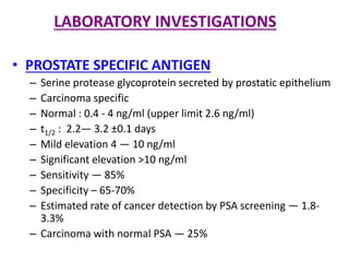 LABORATORY INVESTIGATIONS
• PROSTATE SPECIFIC ANTIGEN
– Serine protease glycoprotein secreted by prostatic epithelium
– Carcinoma specific
– Normal : 0.4 - 4 ng/ml (upper limit 2.6 ng/ml)
– t1/2 : 2.2― 3.2 ±0.1 days
– Mild elevation 4 ― 10 ng/ml
– Significant elevation >10 ng/ml
– Sensitivity ― 85%
– Specificity – 65-70%
– Estimated rate of cancer detection by PSA screening ― 1.8-
3.3%
– Carcinoma with normal PSA ― 25%
 