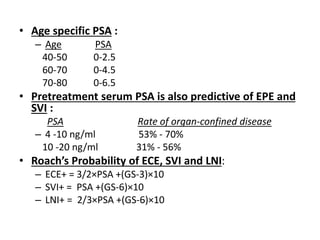 • Age specific PSA :
– Age PSA
40-50 0-2.5
60-70 0-4.5
70-80 0-6.5
• Pretreatment serum PSA is also predictive of EPE and
SVI :
PSA Rate of organ-confined disease
– 4 -10 ng/ml 53% - 70%
10 -20 ng/ml 31% - 56%
• Roach’s Probability of ECE, SVI and LNI:
– ECE+ = 3/2×PSA +(GS-3)×10
– SVI+ = PSA +(GS-6)×10
– LNI+ = 2/3×PSA +(GS-6)×10
 