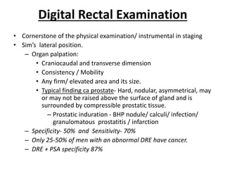 Digital Rectal Examination
• Cornerstone of the physical examination/ instrumental in staging
• Sim’s lateral position.
– Organ palpation:
• Craniocaudal and transverse dimension
• Consistency / Mobility
• Any firm/ elevated area and its size.
• Typical finding ca prostate- Hard, nodular, asymmetrical, may
or may not be raised above the surface of gland and is
surrounded by compressible prostatic tissue.
– Prostatic induration - BHP nodule/ calculi/ infection/
granulomatous prostatitis / infarction
– Specificity- 50% and Sensitivity- 70%
– Only 25-50% of men with an abnormal DRE have cancer.
– DRE + PSA specificity 87%
 