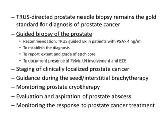 – TRUS-directed prostate needle biopsy remains the gold
standard for diagnosis of prostate cancer
– Guided biopsy of the prostate
• Recommendation: TRUS guided Bx in patients with PSA> 4 ng/ml
• To establish the diagnosis
• To report extent and grade of each core
• To document presence of Pelvic LN involvement and ECE
– Staging of clinically localized prostate cancer
– Guidance during the seed/interstitial brachytherapy
– Monitoring prostate cryotherapy
– Evaluation and aspiration of prostate abscess
– Monitoring the response to prostate cancer treatment
 