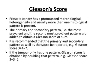 Gleason’s Score
• Prostate cancer has a pronounced morphological
heterogeneity and usually more than one histological
pattern is present.
• The primary and secondary pattern, i.e. the most
prevalent and the second most prevalent pattern are
added to obtain a Gleason score or sum.
• It is recommended that the primary and secondary
pattern as well as the score be reported, e.g. Gleason
score 3+4=7.
• If the tumour only has one pattern, Gleason score is
obtained by doubling that pattern, e.g. Gleason score
3+3=6.
 