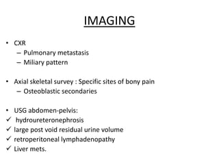 IMAGING
• CXR
– Pulmonary metastasis
– Miliary pattern
• Axial skeletal survey : Specific sites of bony pain
– Osteoblastic secondaries
• USG abdomen-pelvis:
 hydroureteronephrosis
 large post void residual urine volume
 retroperitoneal lymphadenopathy
 Liver mets.
 