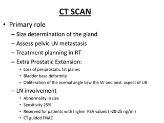 CT SCAN
• Primary role
– Size determination of the gland
– Assess pelvic LN metastasis
– Treatment planning in RT
– Extra Prostatic Extension:
• Loss of periprostatic fat planes
• Bladder base deformity
• Obliteration of the normal angle b/w the SV and post. aspect of UB
– LN involvement
• Abnormality in size
• Sensitivity 25%
• Reserved for patients with higher PSA values (>20-25 ng/ml)
• CT guided FNAC
 