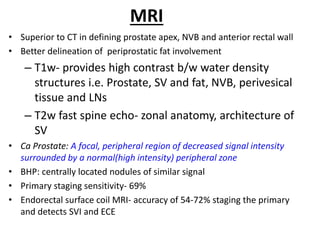MRI
• Superior to CT in defining prostate apex, NVB and anterior rectal wall
• Better delineation of periprostatic fat involvement
– T1w- provides high contrast b/w water density
structures i.e. Prostate, SV and fat, NVB, perivesical
tissue and LNs
– T2w fast spine echo- zonal anatomy, architecture of
SV
• Ca Prostate: A focal, peripheral region of decreased signal intensity
surrounded by a normal(high intensity) peripheral zone
• BHP: centrally located nodules of similar signal
• Primary staging sensitivity- 69%
• Endorectal surface coil MRI- accuracy of 54-72% staging the primary
and detects SVI and ECE
 