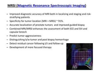 MRSI (Magnetic Resonance Spectroscopic Imaging)
– Improved diagnostic accuracy of MRI both in localizing and staging and risk-
stratifying patients
– Specificity for tumor location (MRI + MRSI) ~ 91%.
– Accurate localization of prostate tumors and improved guided biopsy
– Combined MRI/MRSI enhances the assessment of both ECE and SVI and
capsular breech
– Predict tumor aggressiveness
– Distinguishing b/w tumor and post biopsy hemorrhage
– Detect residual cancer following t/t and follow-up
– Development of more focused therapy
 