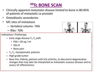 99Tc BONE SCAN
• Clinically apparent metastatic disease limited to bone in 80-85%
of patients of metastatic ca prostate
• Osteoblastic secondaries
• MC sites of metastasis
– Vertebral column- 74%
– Ribs- 70%
– Pelvis- 60%
– Femora- 44%
– Shoulder girdle-41%
Indications: Pretherapy
– Early stage disease-T1-T2 with
• PSA > 20 ng / ml
• GS≥ 8
• Bony pain
– T3-T4 –Symptomatic patients
– High grade tumor
– Base line: Elderly, patients with h/o arthritis, to document degenerative
changes that may later be interpreted as metastatic osseous disease and to
assess t/t effectiveness
 