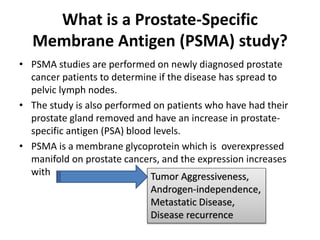 What is a Prostate-Specific
Membrane Antigen (PSMA) study?
• PSMA studies are performed on newly diagnosed prostate
cancer patients to determine if the disease has spread to
pelvic lymph nodes.
• The study is also performed on patients who have had their
prostate gland removed and have an increase in prostate-
specific antigen (PSA) blood levels.
• PSMA is a membrane glycoprotein which is overexpressed
manifold on prostate cancers, and the expression increases
with Tumor Aggressiveness,
Androgen-independence,
Metastatic Disease,
Disease recurrence
 