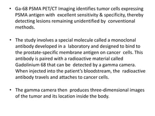 • Ga-68 PSMA PET/CT Imaging identifies tumor cells expressing
PSMA antigen with excellent sensitivity & specificity, thereby
detecting lesions remaining unidentified by conventional
methods.
• The study involves a special molecule called a monoclonal
antibody developed in a laboratory and designed to bind to
the prostate-specific membrane antigen on cancer cells. This
antibody is paired with a radioactive material called
Gadolinium 68 that can be detected by a gamma camera.
When injected into the patient’s bloodstream, the radioactive
antibody travels and attaches to cancer cells.
• The gamma camera then produces three-dimensional images
of the tumor and its location inside the body.
 