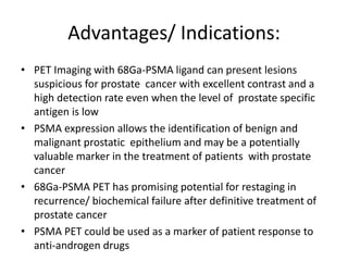 Advantages/ Indications:
• PET Imaging with 68Ga-PSMA ligand can present lesions
suspicious for prostate cancer with excellent contrast and a
high detection rate even when the level of prostate specific
antigen is low
• PSMA expression allows the identification of benign and
malignant prostatic epithelium and may be a potentially
valuable marker in the treatment of patients with prostate
cancer
• 68Ga-PSMA PET has promising potential for restaging in
recurrence/ biochemical failure after definitive treatment of
prostate cancer
• PSMA PET could be used as a marker of patient response to
anti-androgen drugs
 