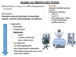 RADICALPROSTATECTOMY
Described by young et al. (1905) & popularized
by Jewett
Procedure:
Complete removal of prostate ,surrounding
capsule, seminal vesicle,ampulla, vasdeferens.
 Approaches
 Retropubic
 Transperineal
 Laproscopic
 1.pure
 2. robot assisted-(da
vinci robotic arm)-
• less blood loss
• 10 fold magnification
• three dimensional visualization.
• Watertight anastomosis eases early
removal of catheter.
o Selection:
• clinically localized prostate
ca (cT1-
cT3a,N0/Nx,M0/Mx)
• <60 yrs
• Good GC
• Life expectancy >10yrs
• No life threatening
ancillary disease
E
V
O
L
U
T
I
O
N
 