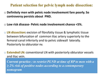 Patient selection for pelvic lymph node dissection:
o Definitely men with pelvic node involvement fare poorly. So
controversy persists about PND.
o Low risk disease- Pelvic node involvement chance <5%.
o LN dissection: excision of fibrofatty tissue & lymphatic tissue
between bifurcation of common iliac artery superiorly to the
femoral canal inferiorly and to pelvic sidewall laterally.
Posteriorly to obturator nv.
o Extended LN: conventional LN with posteriorly obturator vessels
and iliac vein.
Current practice : to restrict PLND at time of RP to men with a
≥ 2% risk of positive nodes according to a contemporary
nomogram.
 