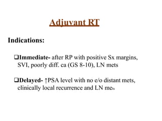Adjuvant RT
Indications:
Immediate- after RP with positive Sx margins,
SVI, poorly diff. ca (GS 8-10), LN mets
Delayed- ↑PSA level with no e/o distant mets,
clinically local recurrence and LN mets
 