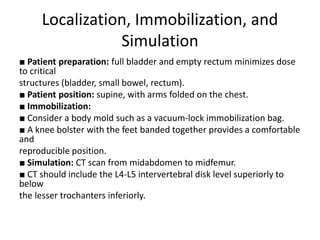 Localization, Immobilization, and
Simulation
■ Patient preparation: full bladder and empty rectum minimizes dose
to critical
structures (bladder, small bowel, rectum).
■ Patient position: supine, with arms folded on the chest.
■ Immobilization:
■ Consider a body mold such as a vacuum-lock immobilization bag.
■ A knee bolster with the feet banded together provides a comfortable
and
reproducible position.
■ Simulation: CT scan from midabdomen to midfemur.
■ CT should include the L4-L5 intervertebral disk level superiorly to
below
the lesser trochanters inferiorly.
 