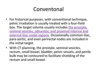 Conventonal
• For historical purposes, with conventional technique,
pelvic irradiation is usually treated with a four-field
box. The target volume usually includes the prostate,
seminal vesicles, obturator, and proximal internal and
external iliac nodal regions. Occasionally common iliac,
para-aortic, and even perirectal nodes are included in
the initial target.
• With CT planning, the prostate, seminal vesicles,
rectum, small bowel, bladder, pelvic vessels, and penile
bulb may be contoured to facilitate shielding of the
rectum and small bowel.
 
