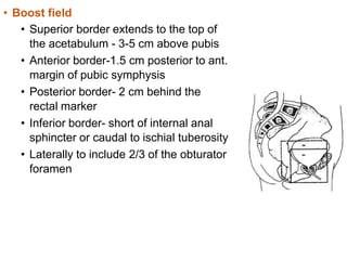 • Boost field
• Superior border extends to the top of
the acetabulum - 3-5 cm above pubis
• Anterior border-1.5 cm posterior to ant.
margin of pubic symphysis
• Posterior border- 2 cm behind the
rectal marker
• Inferior border- short of internal anal
sphincter or caudal to ischial tuberosity
• Laterally to include 2/3 of the obturator
foramen
 
