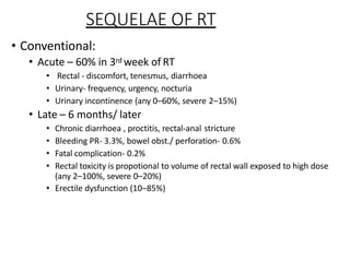 SEQUELAE OF RT
• Conventional:
• Acute – 60% in 3rd week of RT
• Rectal - discomfort, tenesmus, diarrhoea
• Urinary- frequency, urgency, nocturia
• Urinary incontinence (any 0–60%, severe 2–15%)
• Late – 6 months/ later
• Chronic diarrhoea , proctitis, rectal-anal stricture
• Bleeding PR- 3.3%, bowel obst./ perforation- 0.6%
• Fatal complication- 0.2%
• Rectal toxicity is propotional to volume of rectal wall exposed to high dose
(any 2–100%, severe 0–20%)
• Erectile dysfunction (10–85%)
 