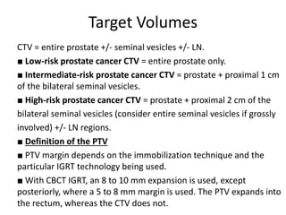 Target Volumes
CTV = entire prostate +/- seminal vesicles +/- LN.
■ Low-risk prostate cancer CTV = entire prostate only.
■ Intermediate-risk prostate cancer CTV = prostate + proximal 1 cm
of the bilateral seminal vesicles.
■ High-risk prostate cancer CTV = prostate + proximal 2 cm of the
bilateral seminal vesicles (consider entire seminal vesicles if grossly
involved) +/- LN regions.
■ Definition of the PTV
■ PTV margin depends on the immobilization technique and the
particular IGRT technology being used.
■ With CBCT IGRT, an 8 to 10 mm expansion is used, except
posteriorly, where a 5 to 8 mm margin is used. The PTV expands into
the rectum, whereas the CTV does not.
 